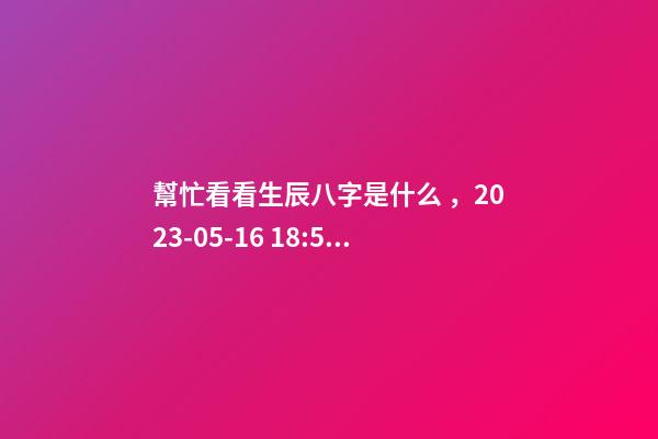 幫忙看看生辰八字是什么，2023-05-16 18:51，并根據五行起名